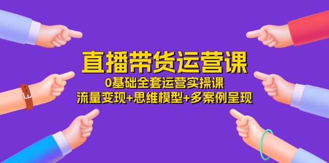 （11513期）直播带货运营课，0基础全套运营实操课 流量变现+思维模型+多案例呈现-34节-网创资源站
