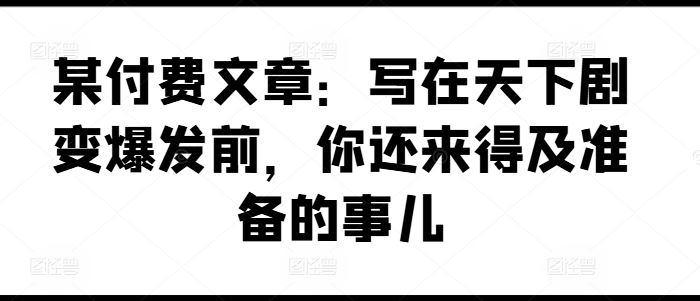 某付费文章：写在天下剧变爆发前，你还来得及准备的事儿-网创资源站