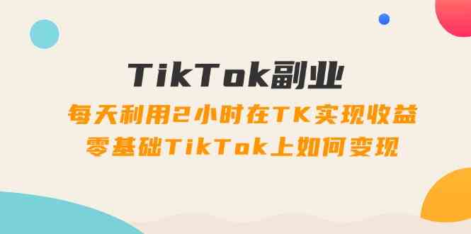 TikTok副业课：每天利用2小时在TK实现收益，零基础TikTok上如何变现（34节）-网创资源站