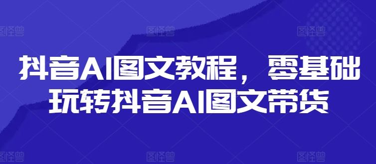 抖音AI图文教程，零基础玩转抖音AI图文带货-网创资源站