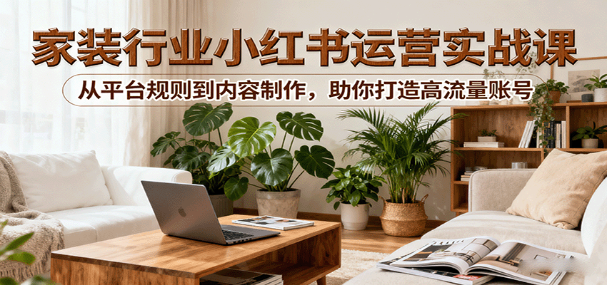 小红书家装行业运营实战课：从平台规则到内容制作，助你打造高流量账号-网创资源站