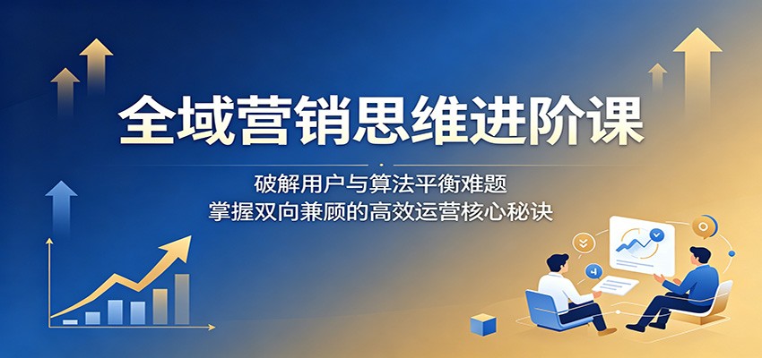 全域营销思维进阶课：破解用户与算法平衡难题，掌握双向兼顾的高效运营核心秘诀-网创资源站