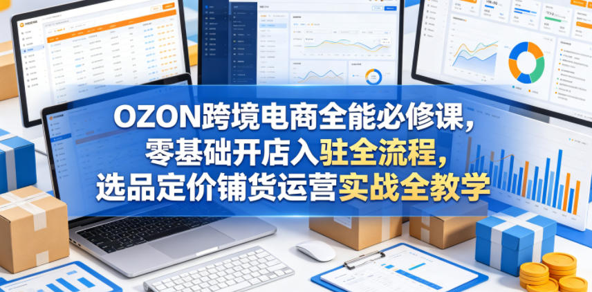 OZON跨境电商全能必修课，零基础开店入驻全流程，选品定价铺货运营实战全教学(更新0605)-网创资源站