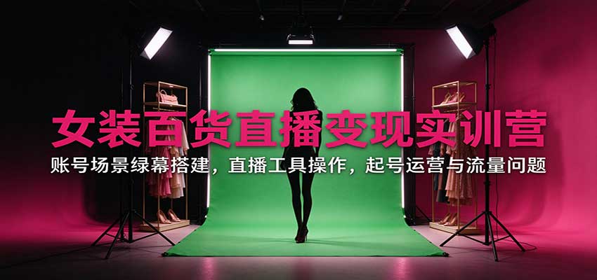 女装百货直播变现实训营：账号场景绿幕搭建，直播工具操作，起号运营与流量问题-网创资源站