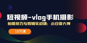(11518期)短视频-vlog手机摄影:拍摄技巧与剪辑实战课:小白变大神(18节课)-网创资源站