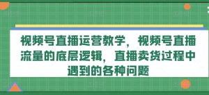 视频号直播运营教学,视频号直播流量的底层逻辑,直播卖货过程中遇到的各种问题-网创资源站