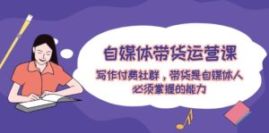 自媒体带货运营课：写作付费社群，带货是自媒体人必须掌握的能力-网创资源站