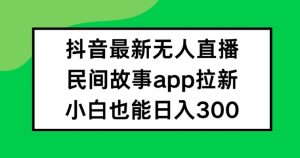 抖音无人直播,民间故事APP拉新,小白也能日入300+-网创资源站