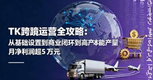 TK跨境运营全攻略:从基础设置到商业闭环到低成本量产,月净利润超5万美元-网创资源站