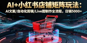 AI+小红书店铺矩阵玩法:AI文案/自动化剪辑/Live图制作全流程,日销5000+-网创资源站