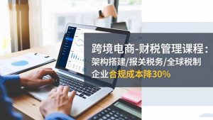 跨境电商-财税管理课程:架构搭建/报关税务/全球税制,企业合规成本降30%-网创资源站