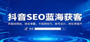 抖音SEO蓝海获客：关键词筛选，排名堆叠，卡首屏技巧，账号设计，转化率提升-网创资源站