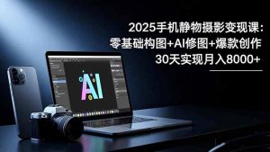 2025手机 静物摄影变现课：零基础构图+AI修图+爆款创作，30天实现月入8…-网创资源站