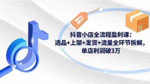 抖音小店全流程盈利课：选品+上架+发货+流量全环节拆解，单店利润破3万-网创资源站