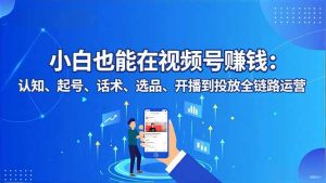 小白也能在视频号赚钱:认知、起号、话术、选品、开播到投放全链路运营-网创资源站