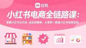小红书电商全链路课：掌握小红书从开店、选品到爆单，从零到一跑通小红书电商变现-网创资源站