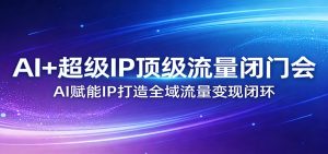 AI+超级IP顶级流量闭门会：AI赋能IP打造全域流量变现闭环-网创资源站