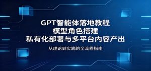 GPT智能体落地教程：模型角色搭建，私有化部署与多平台内容产出-网创资源站