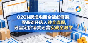 OZON跨境电商全能必修课，零基础开店入驻全流程，选品定价铺货运营实战全教学(更新0605)-网创资源站
