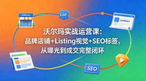 沃尔玛实战运营课：品牌店铺+Listing视觉+SEO标签，从曝光到成交完整闭环-网创资源站