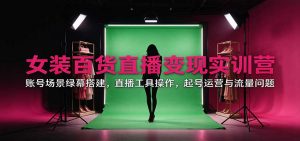 女装百货直播变现实训营：账号场景绿幕搭建，直播工具操作，起号运营与流量问题-网创资源站