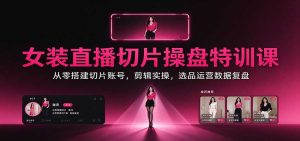 女装直播切片操盘特训课：从零搭建切片账号，剪辑实操，选品运营数据复盘-网创资源站