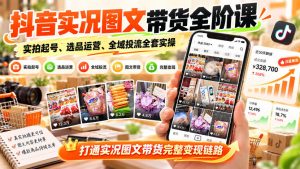 抖音实况图文带货全阶课|实拍起号、选品运营、全域投流全套实操,打通实况图文带货完整变现链路-网创资源站